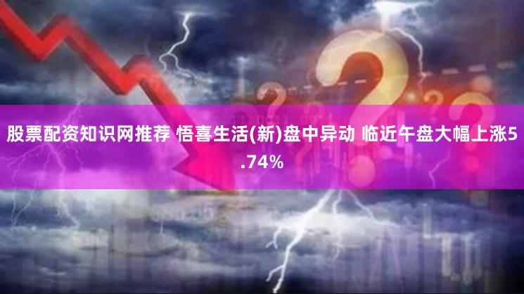 股票配资知识网推荐 悟喜生活(新)盘中异动 临近午盘大幅上涨5.74%