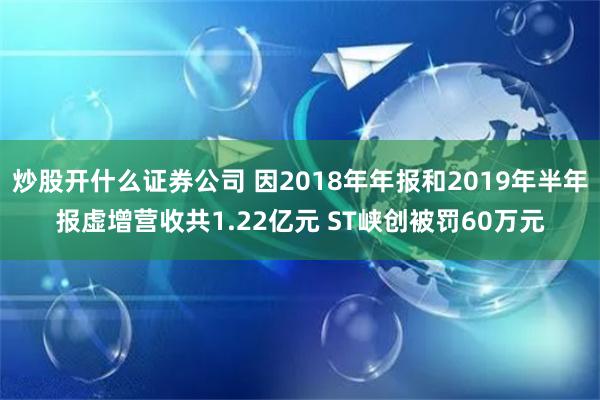 炒股开什么证券公司 因2018年年报和2019年半年报虚增营收共1.22亿元 ST峡创被罚60万元