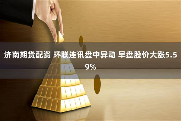 济南期货配资 环联连讯盘中异动 早盘股价大涨5.59%