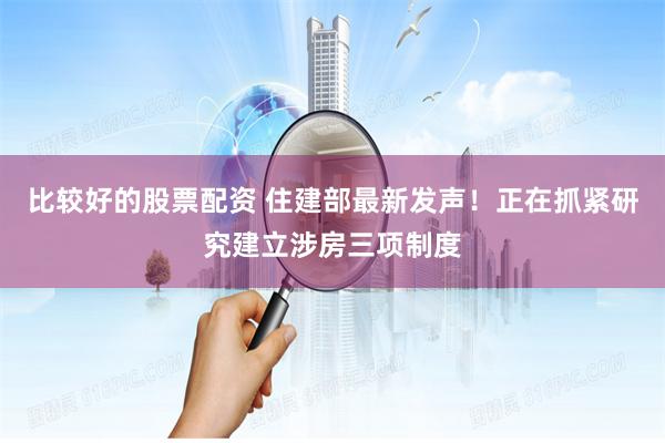 比较好的股票配资 住建部最新发声！正在抓紧研究建立涉房三项制度