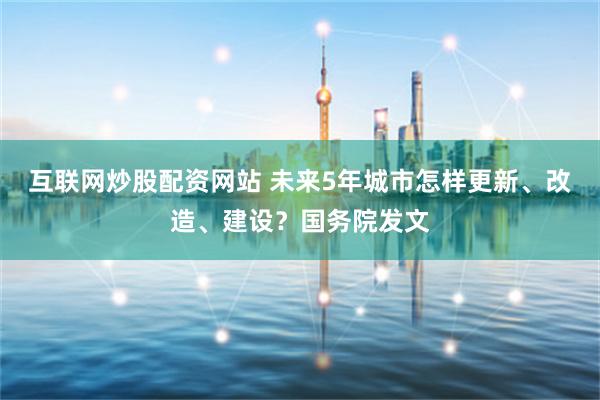 互联网炒股配资网站 未来5年城市怎样更新、改造、建设？国务院发文