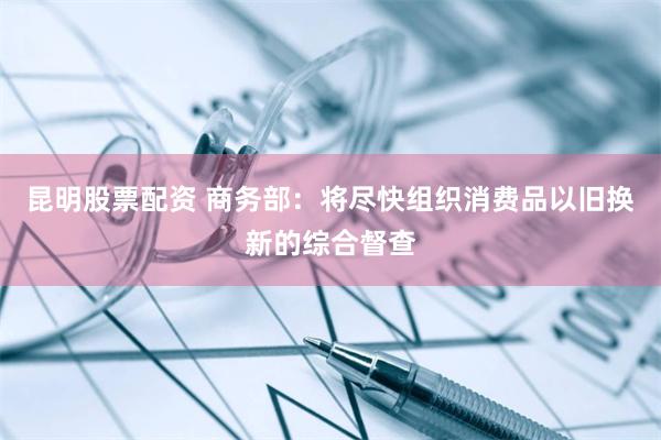 昆明股票配资 商务部：将尽快组织消费品以旧换新的综合督查