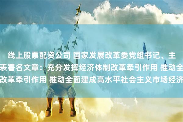 线上股票配资公司 国家发展改革委党组书记、主任郑栅洁在《求是》发表署名文章：充分发挥经济体制改革牵引作用 推动全面建成高水平社会主义市场经济体制