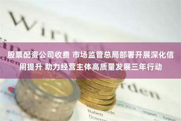 股票配资公司收费 市场监管总局部署开展深化信用提升 助力经营主体高质量发展三年行动