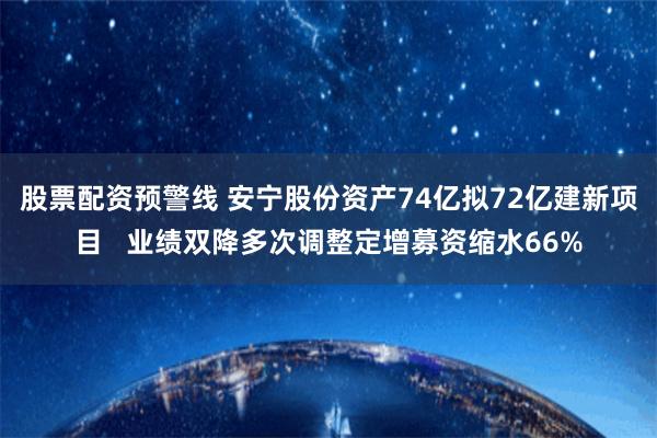 股票配资预警线 安宁股份资产74亿拟72亿建新项目   业绩双降多次调整定增募资缩水66%