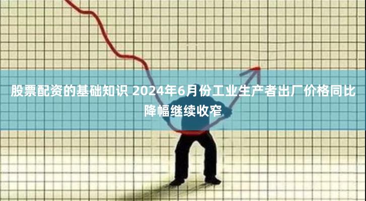 股票配资的基础知识 2024年6月份工业生产者出厂价格同比降幅继续收窄