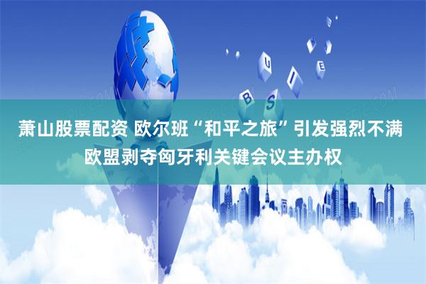 萧山股票配资 欧尔班“和平之旅”引发强烈不满 欧盟剥夺匈牙利关键会议主办权