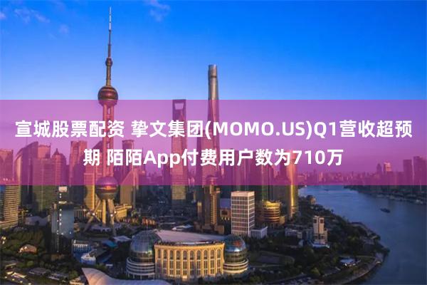 宣城股票配资 挚文集团(MOMO.US)Q1营收超预期 陌陌App付费用户数为710万