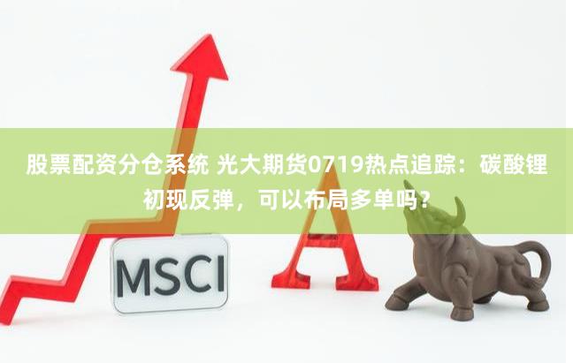 股票配资分仓系统 光大期货0719热点追踪：碳酸锂初现反弹，可以布局多单吗？