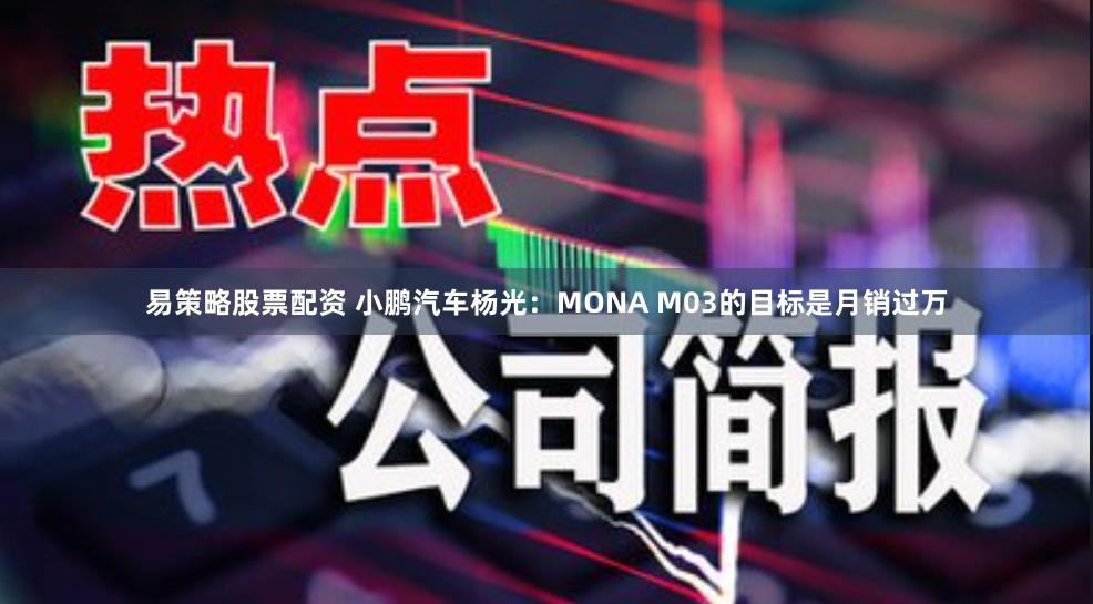 易策略股票配资 小鹏汽车杨光：MONA M03的目标是月销过万