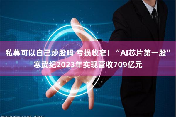 私募可以自己炒股吗 亏损收窄！“AI芯片第一股”寒武纪2023年实现营收709亿元