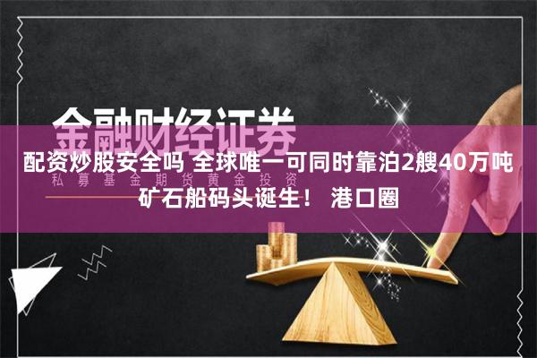 配资炒股安全吗 全球唯一可同时靠泊2艘40万吨矿石船码头诞生！ 港口圈