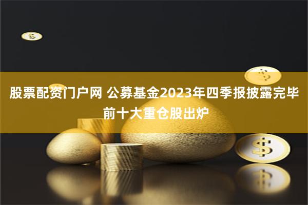 股票配资门户网 公募基金2023年四季报披露完毕 前十大重仓股出炉