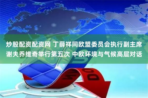 炒股配资配资网 丁薛祥同欧盟委员会执行副主席谢夫乔维奇举行第五次 中欧环境与气候高层对话