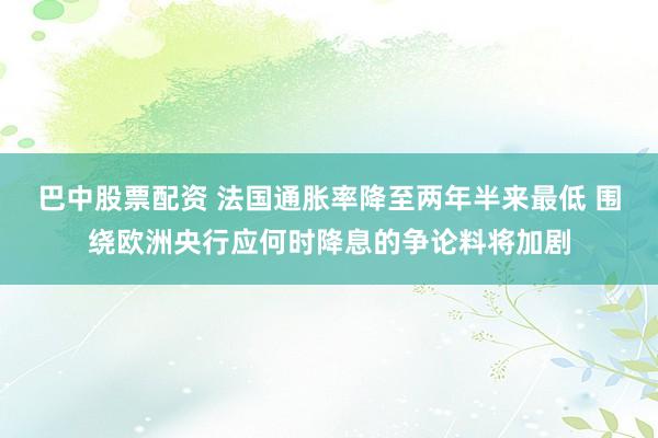 巴中股票配资 法国通胀率降至两年半来最低 围绕欧洲央行应何时降息的争论料将加剧