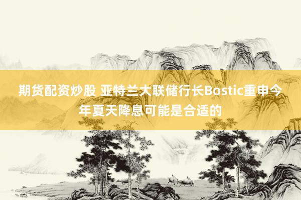 期货配资炒股 亚特兰大联储行长Bostic重申今年夏天降息可能是合适的