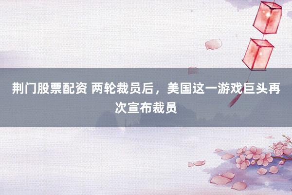 荆门股票配资 两轮裁员后，美国这一游戏巨头再次宣布裁员