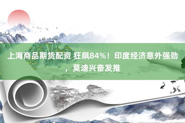 上海商品期货配资 狂飙84%！印度经济意外强劲，莫迪兴奋发推