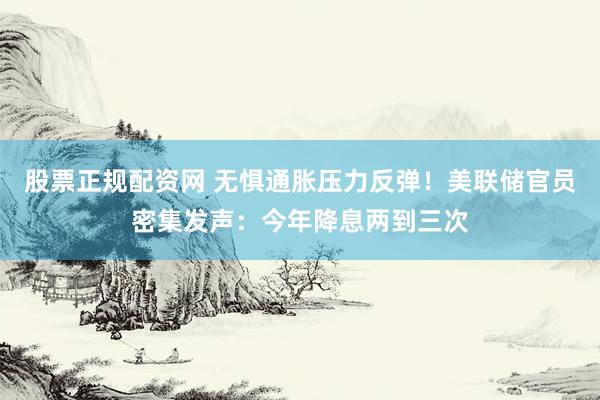 股票正规配资网 无惧通胀压力反弹！美联储官员密集发声：今年降息两到三次