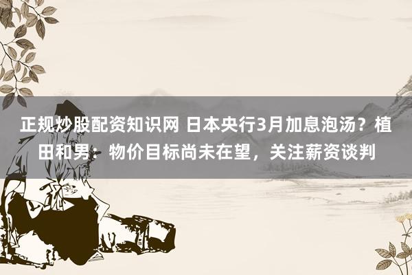 正规炒股配资知识网 日本央行3月加息泡汤？植田和男：物价目标尚未在望，关注薪资谈判