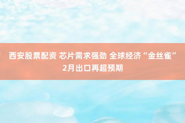 西安股票配资 芯片需求强劲 全球经济“金丝雀”2月出口再超预期