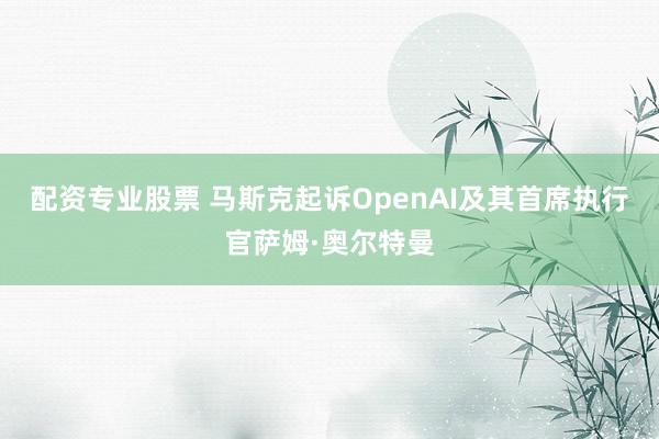 配资专业股票 马斯克起诉OpenAI及其首席执行官萨姆·奥尔特曼