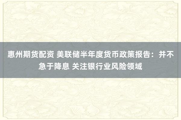 惠州期货配资 美联储半年度货币政策报告：并不急于降息 关注银行业风险领域