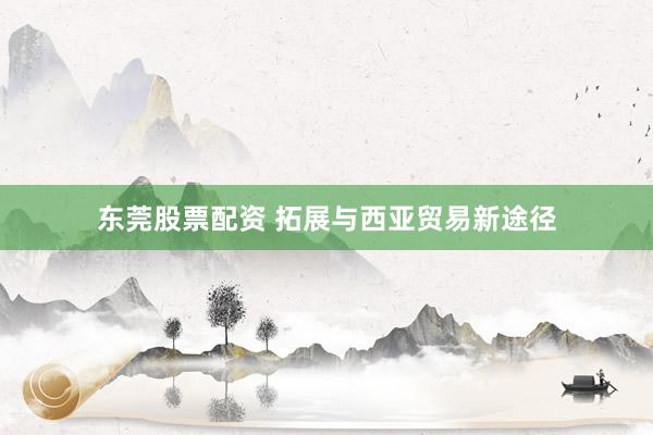 东莞股票配资 拓展与西亚贸易新途径