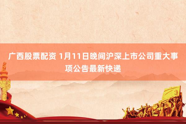广西股票配资 1月11日晚间沪深上市公司重大事项公告最新快递