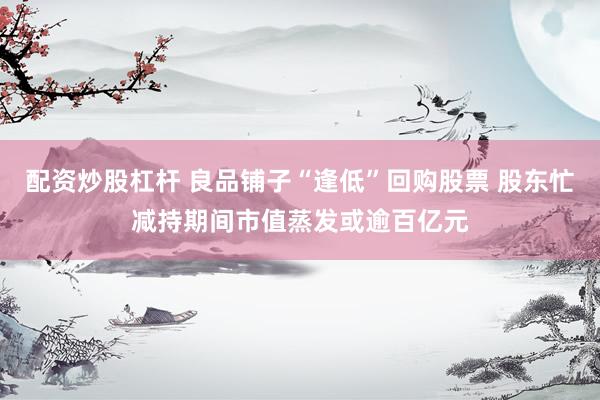 配资炒股杠杆 良品铺子“逢低”回购股票 股东忙减持期间市值蒸发或逾百亿元