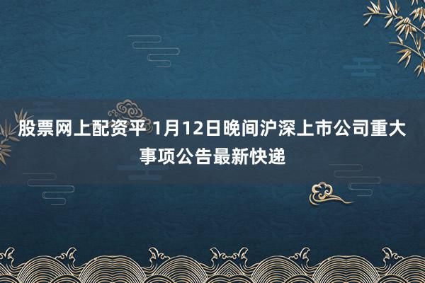 股票网上配资平 1月12日晚间沪深上市公司重大事项公告最新快递