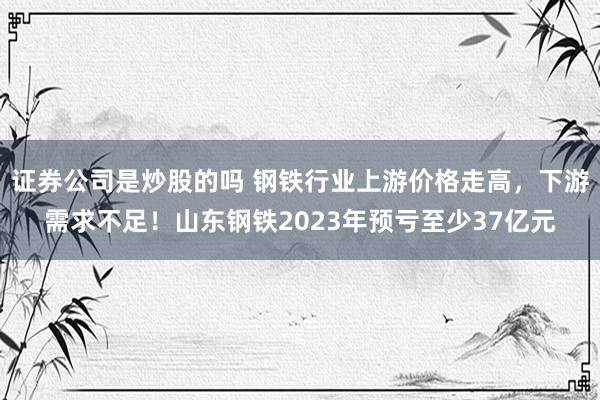 证券公司是炒股的吗 钢铁行业上游价格走高，下游需求不足！山东钢铁2023年预亏至少37亿元