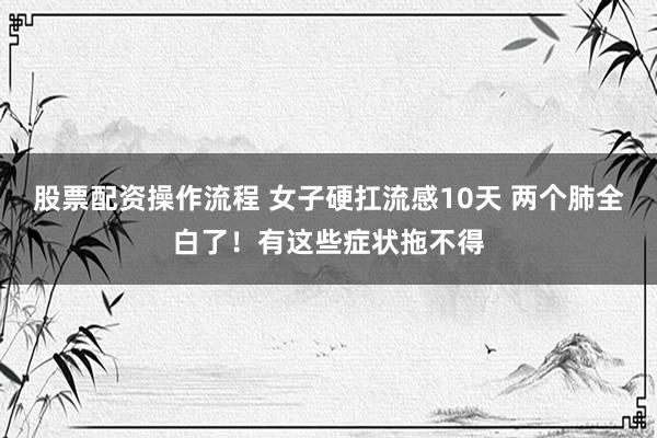 股票配资操作流程 女子硬扛流感10天 两个肺全白了！有这些症状拖不得