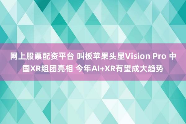 网上股票配资平台 叫板苹果头显Vision Pro 中国XR组团亮相 今年AI+XR有望成大趋势