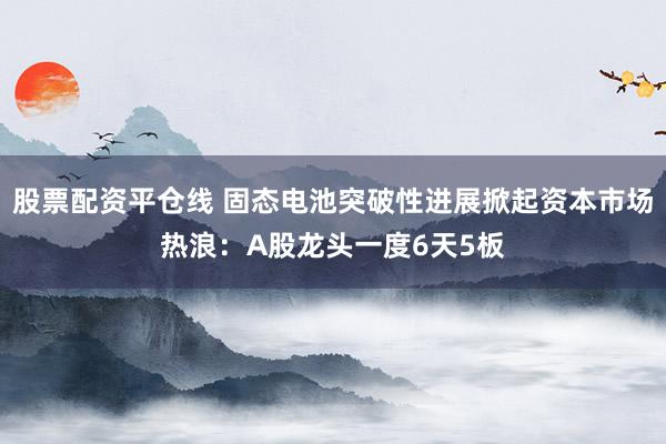 股票配资平仓线 固态电池突破性进展掀起资本市场热浪：A股龙头一度6天5板