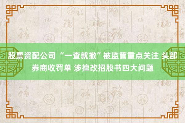 股票资配公司 “一查就撤”被监管重点关注 头部券商收罚单 涉擅改招股书四大问题