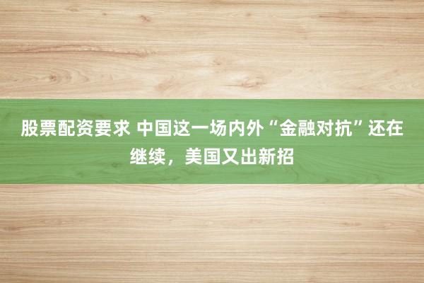 股票配资要求 中国这一场内外“金融对抗”还在继续，美国又出新招