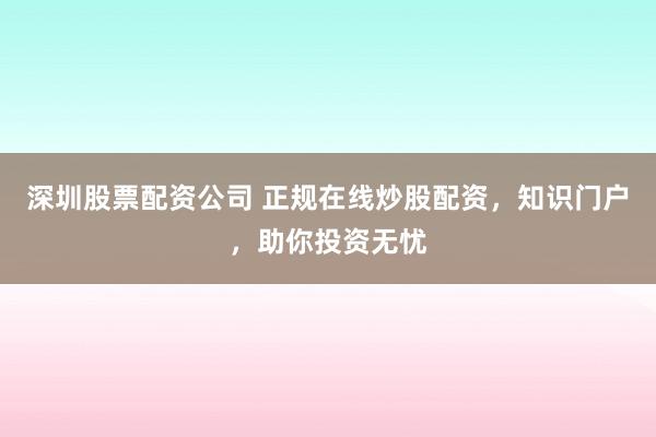 深圳股票配资公司 正规在线炒股配资，知识门户，助你投资无忧