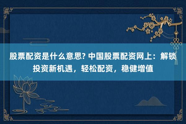 股票配资是什么意思? 中国股票配资网上：解锁投资新机遇，轻松配资，稳健增值
