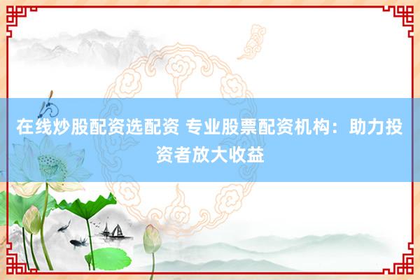 在线炒股配资选配资 专业股票配资机构：助力投资者放大收益