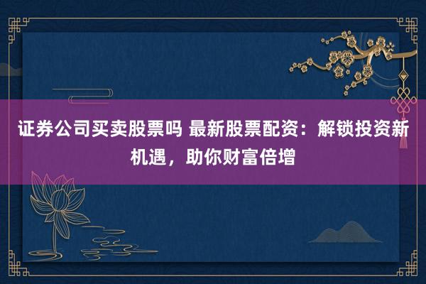证券公司买卖股票吗 最新股票配资：解锁投资新机遇，助你财富倍增