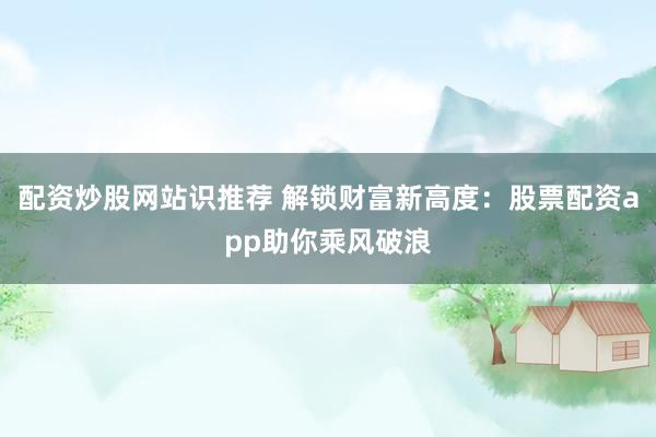 配资炒股网站识推荐 解锁财富新高度：股票配资app助你乘风破浪