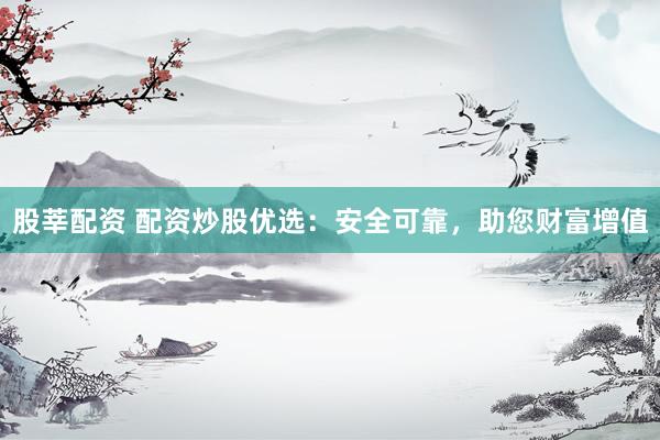 股莘配资 配资炒股优选：安全可靠，助您财富增值