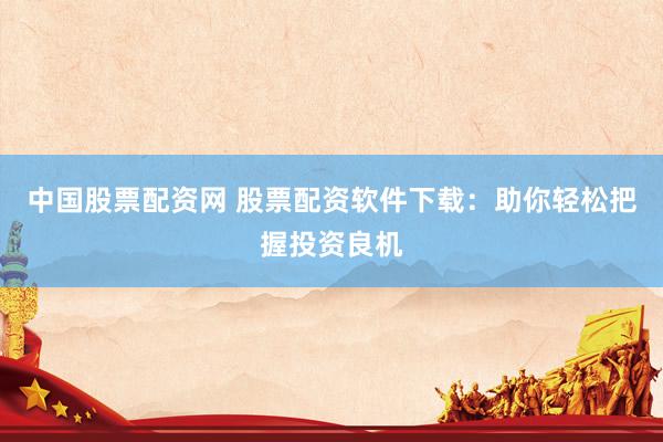 中国股票配资网 股票配资软件下载：助你轻松把握投资良机
