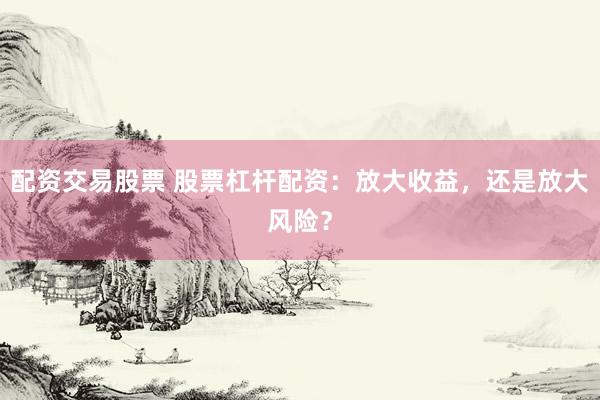 配资交易股票 股票杠杆配资：放大收益，还是放大风险？