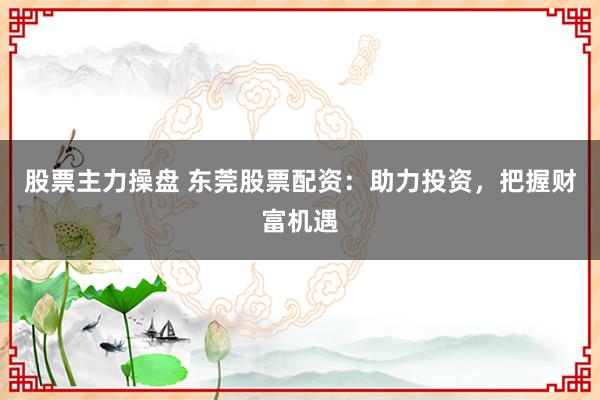 股票主力操盘 东莞股票配资：助力投资，把握财富机遇