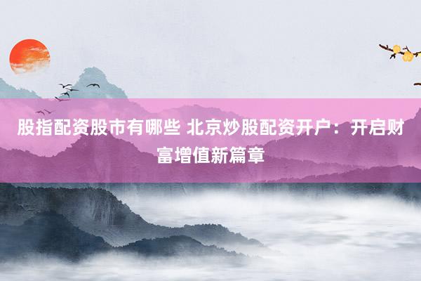 股指配资股市有哪些 北京炒股配资开户：开启财富增值新篇章