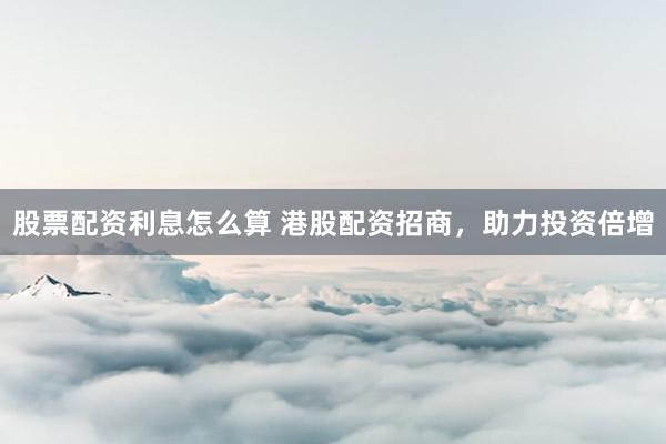 股票配资利息怎么算 港股配资招商，助力投资倍增