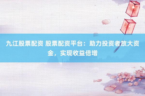 九江股票配资 股票配资平台：助力投资者放大资金，实现收益倍增