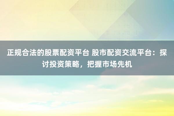 正规合法的股票配资平台 股市配资交流平台：探讨投资策略，把握市场先机